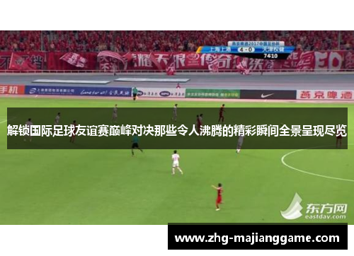 解锁国际足球友谊赛巅峰对决那些令人沸腾的精彩瞬间全景呈现尽览