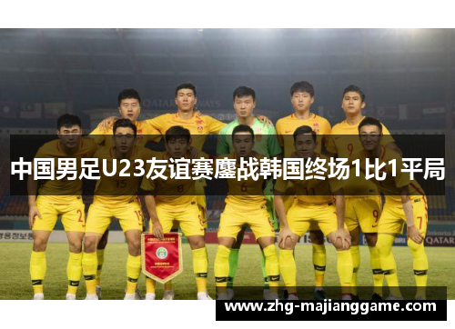 中国男足U23友谊赛鏖战韩国终场1比1平局 中国男足U23友谊赛鏖战韩国终场1比1平局