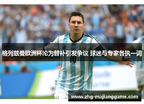 格列兹曼欧洲杯沦为替补引发争议 球迷与专家各执一词