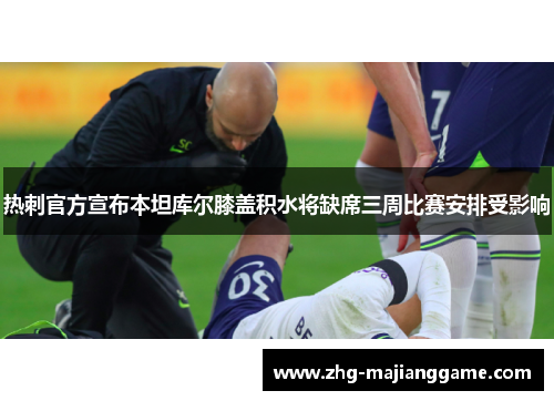 热刺官方宣布本坦库尔膝盖积水将缺席三周比赛安排受影响