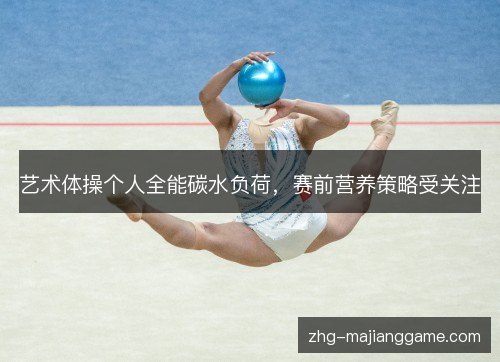 艺术体操个人全能碳水负荷,赛前营养策略受关注 艺术体操个人全能碳水负荷,赛前营养策略受关注